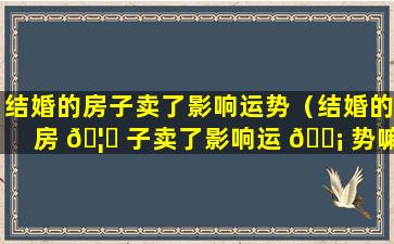 结婚的房子卖了影响运势（结婚的房 🦉 子卖了影响运 🐡 势嘛）